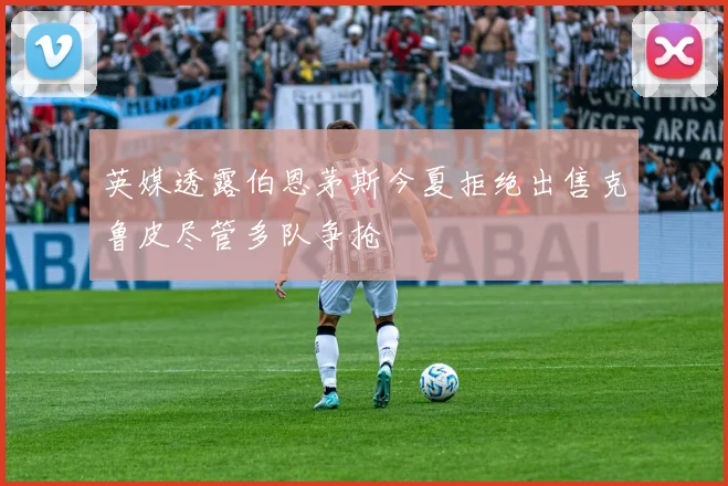 英媒透露伯恩茅斯今夏拒绝出售克鲁皮尽管多队争抢