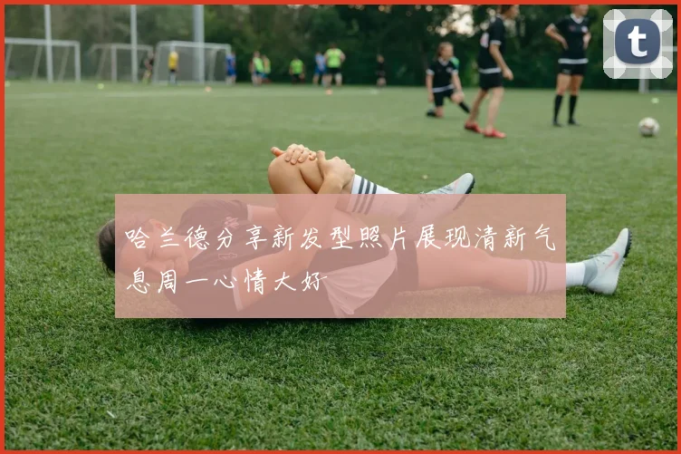 哈兰德分享新发型照片展现清新气息周一心情大好
