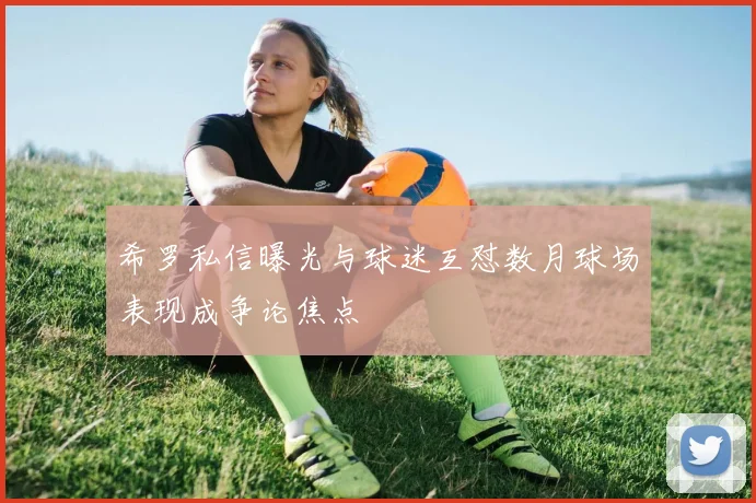 希罗私信曝光与球迷互怼数月球场表现成争论焦点