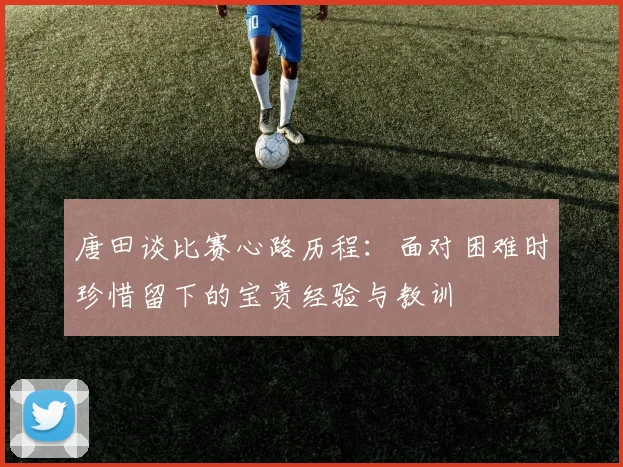唐田谈比赛心路历程：面对困难时珍惜留下的宝贵经验与教训