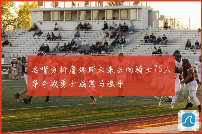 名嘴分析詹姆斯未来去向骑士76人争夺战勇士成黑马选手