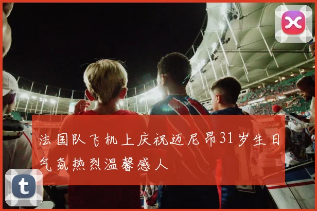 法国队飞机上庆祝迈尼昂31岁生日气氛热烈温馨感人