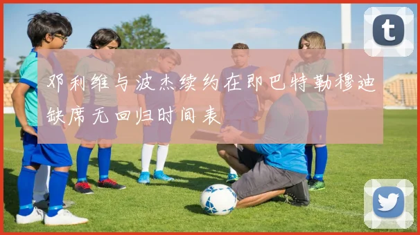 邓利维与波杰续约在即巴特勒穆迪缺席无回归时间表