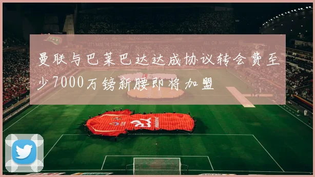 曼联与巴莱巴达达成协议转会费至少7000万镑新腰即将加盟