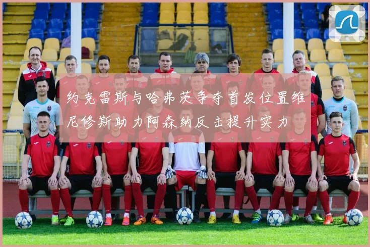 约克雷斯与哈弗茨争夺首发位置维尼修斯助力阿森纳反击提升实力