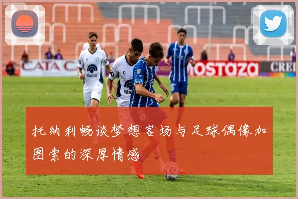 托纳利畅谈梦想客场与足球偶像加图索的深厚情感