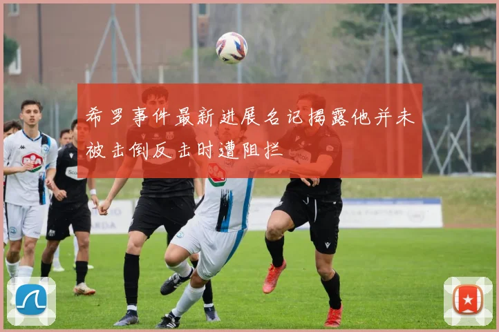 希罗事件最新进展名记揭露他并未被击倒反击时遭阻拦