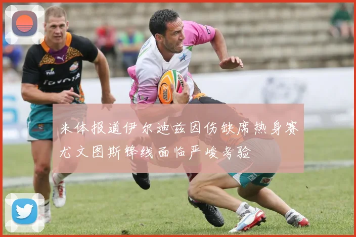 米体报道伊尔迪兹因伤缺席热身赛尤文图斯锋线面临严峻考验